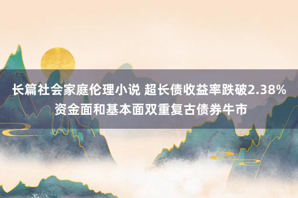 长篇社会家庭伦理小说 超长债收益率跌破2.38% 资金面和基本面双重复古债券牛市