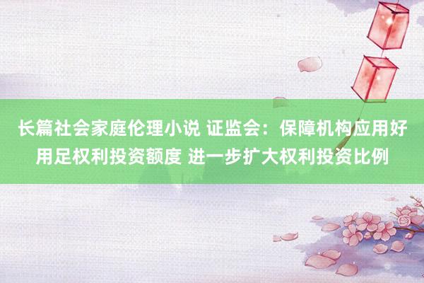 长篇社会家庭伦理小说 证监会：保障机构应用好用足权利投资额度 进一步扩大权利投资比例