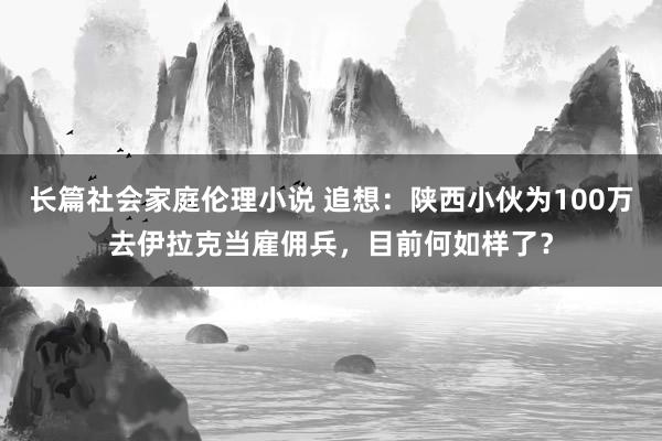 长篇社会家庭伦理小说 追想：陕西小伙为100万去伊拉克当雇佣兵，目前何如样了？