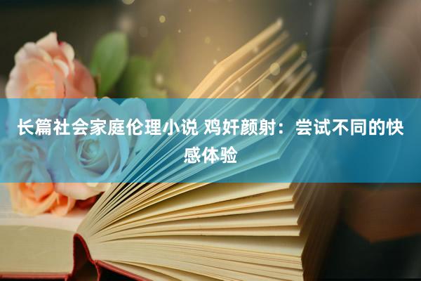 长篇社会家庭伦理小说 鸡奸颜射：尝试不同的快感体验