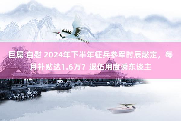 巨屌 自慰 2024年下半年征兵参军时辰敲定，每月补贴达1.6万？退伍用度诱东谈主