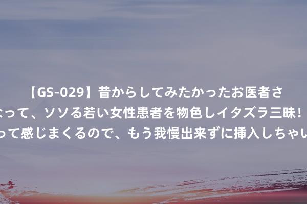 【GS-029】昔からしてみたかったお医者さんゴッコ ニセ医者になって、ソソる若い女性患者を物色しイタズラ三昧！パンツにシミまで作って感じまくるので、もう我慢出来ずに挿入しちゃいました。ああ、昔から憧れていたお医者さんゴッコをついに達成！ 052D将要出口，半卖半送少量齐不亏，剑指澳大利亚多了张王牌