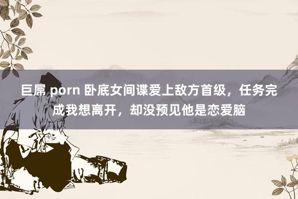 巨屌 porn 卧底女间谍爱上敌方首级，任务完成我想离开，却没预见他是恋爱脑