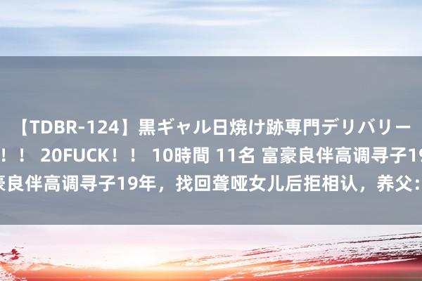 【TDBR-124】黒ギャル日焼け跡専門デリバリーヘルス チョーベスト！！ 20FUCK！！ 10時間 11名 富豪良伴高调寻子19年，找回聋哑女儿后拒相认，养父：我也不养了