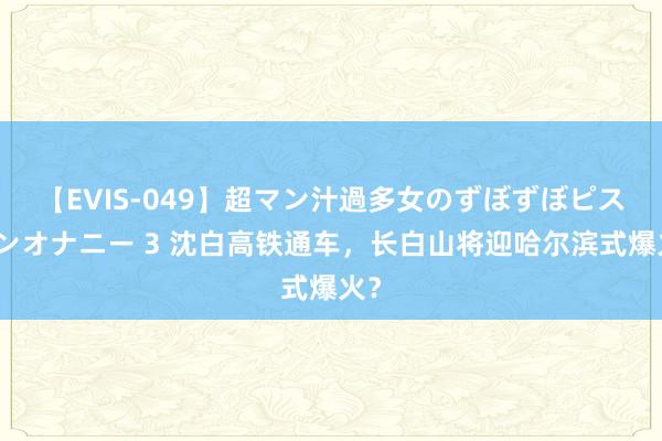 【EVIS-049】超マン汁過多女のずぼずぼピストンオナニー 3 沈白高铁通车，长白山将迎哈尔滨式爆火？