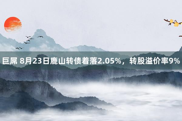 巨屌 8月23日鹿山转债着落2.05%，转股溢价率9%