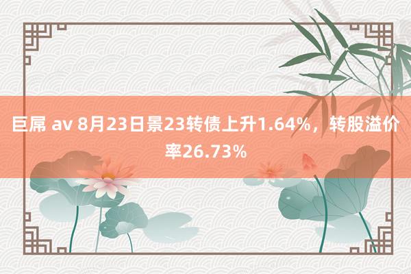 巨屌 av 8月23日景23转债上升1.64%，转股溢价率26.73%