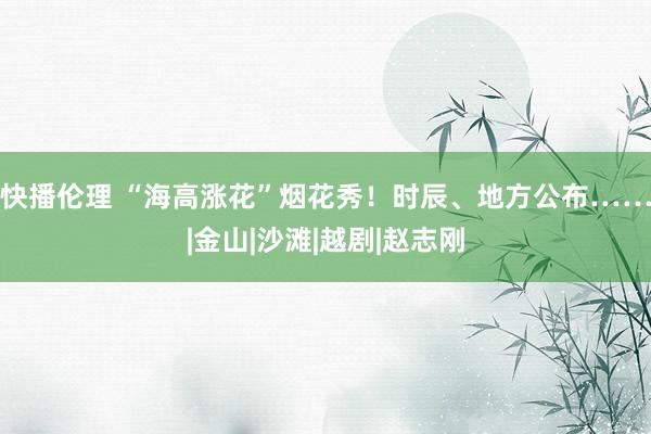 快播伦理 “海高涨花”烟花秀！时辰、地方公布……|金山|沙滩|越剧|赵志刚