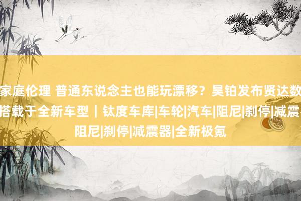 家庭伦理 普通东说念主也能玩漂移？昊铂发布贤达数字底盘，将搭载于全新车型｜钛度车库|车轮|汽车|阻尼|刹停|减震器|全新极氪