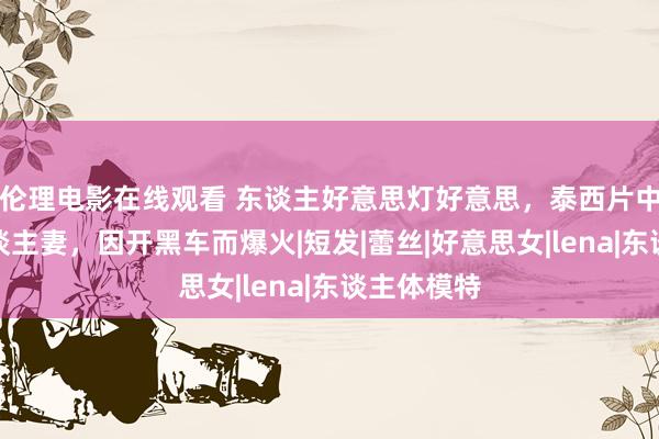 伦理电影在线观看 东谈主好意思灯好意思，泰西片中大长腿东谈主妻，因开黑车而爆火|短发|蕾丝|好意思女|lena|东谈主体模特