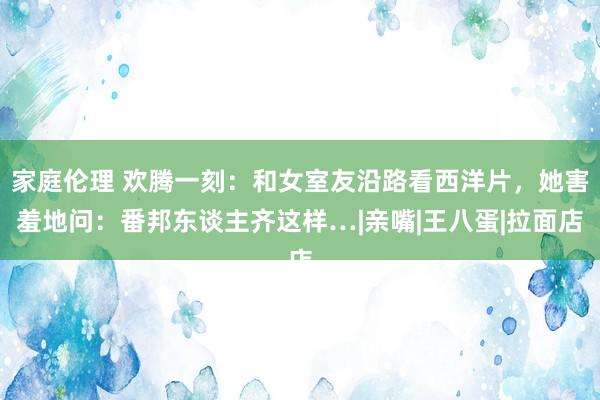 家庭伦理 欢腾一刻：和女室友沿路看西洋片，她害羞地问：番邦东谈主齐这样…|亲嘴|王八蛋|拉面店