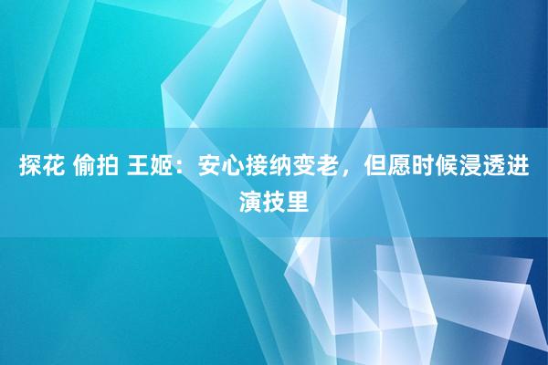 探花 偷拍 王姬：安心接纳变老，但愿时候浸透进演技里