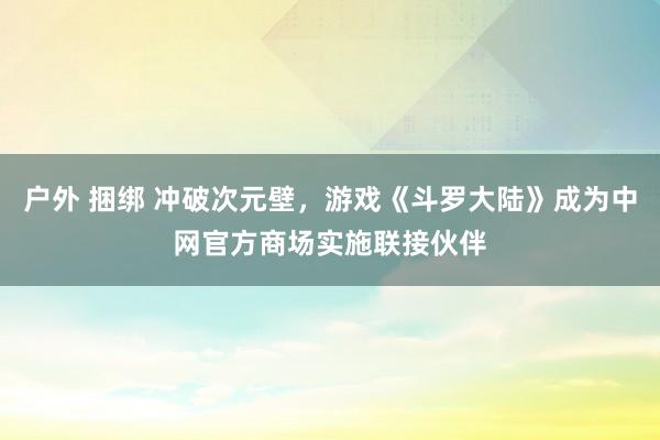 户外 捆绑 冲破次元壁，游戏《斗罗大陆》成为中网官方商场实施联接伙伴