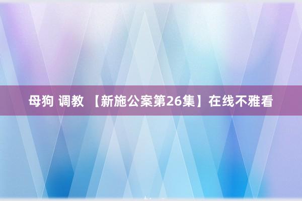 母狗 调教 【新施公案第26集】在线不雅看