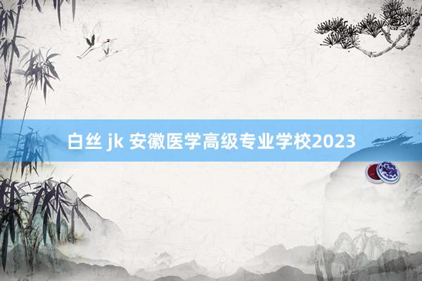 白丝 jk 安徽医学高级专业学校2023